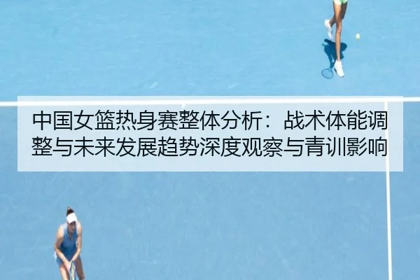 中国女篮热身赛整体分析：战术体能调整与未来发展趋势深度观察与青训影响